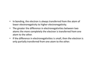 • In bonding, the electron is always transferred from the atom of
lower electronegativity to higher electronegativity.
• The greater the difference in electronegativities between two
atoms the more completely the electron is transferred from one
atom to the other.
• If the difference in electronegativities is small, then the electron is
only partially transferred from one atom to the other.
 