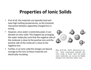 Properties of Ionic Solids
• First of all, the materials are typically hard and
have high melting temperatures, as the Coulomb
interaction between oppositely charged ions is
strong.
• However, since water is extremely polar, it can
dissolve an ionic solid. This happens by arranging
the water molecules such that the negative side of
the molecule is close to the positive ions and the
positive side of the molecule is close to the
negative ions.
• Further, in an ionic solid the charges are bound
strongly to the ions so these materials are
electrically insulating
 