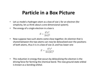 Particle in a Box Picture
• Let us model a hydrogen atom as a box of size L for an electron (for
simplicity, let us think about a one-dimensional system).
• The energy of a single electron in a box is
• Now suppose two such atoms come close together. An electron that is
shared between the two atoms can now be delocalized over the positions
of both atoms, thus it is in a box of size 2L and has lower one
• This reduction in energy that occurs by delocalizing the electron is the
driving force for forming the chemical bond. The new ground-state orbital
is known as a bonding orbital.
 