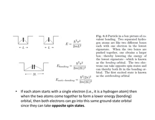 • If each atom starts with a single electron (i.e., it is a hydrogen atom) then
when the two atoms come together to form a lower energy (bonding)
orbital, then both electrons can go into this same ground-state orbital
since they can take opposite spin states.
 