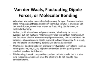 Van der Waals, Fluctuating Dipole
Forces, or Molecular Bonding
• When two atoms (or two molecules) are very far apart from each other,
there remains an attraction between them due to what is known as van
der Waals forces, sometimes known as fluctuating dipole forces, or
molecular bonding.
• In short, both atoms have a dipole moment, which may be zero on
average, but can fluctuate “momentarily” due to quantum mechanics. If
the first atom obtains a momentary dipole moment, the second atom can
polarize—also obtaining a dipole moment to lower its energy. As a result,
the two atoms (momentarily dipoles) will attract each other.
• This type of bonding between atoms is very typical of inert atoms (such as
noble gases: He, Ne, Kr, Ar, Xe) whose electrons do not participate in
covalent bonds or ionic bonds.
• This bonding is weak compared to covalent or ionic bonds, but it is also
long ranged in comparison since the electrons do not need to hop
between atoms.
 