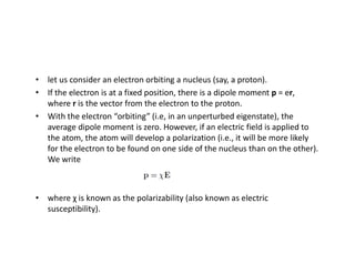 • let us consider an electron orbiting a nucleus (say, a proton).
• If the electron is at a fixed position, there is a dipole moment p = er,
where r is the vector from the electron to the proton.
• With the electron “orbiting” (i.e, in an unperturbed eigenstate), the
average dipole moment is zero. However, if an electric field is applied to
the atom, the atom will develop a polarization (i.e., it will be more likely
for the electron to be found on one side of the nucleus than on the other).
We write
• where χ is known as the polarizability (also known as electric
susceptibility).
 