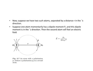 • Now, suppose we have two such atoms, separated by a distance r in the ˆx
direction.
• Suppose one atom momentarily has a dipole moment P1 and this dipole
moment is in the ˆz direc on. Then the second atom will feel an electric
field
 