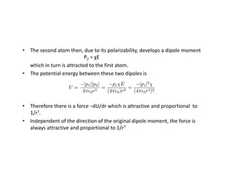 • The second atom then, due to its polarizability, develops a dipole moment
P2 = χE
which in turn is attracted to the first atom.
• The potential energy between these two dipoles is
• Therefore there is a force −dU/dr which is attractive and proportional to
1/r7.
• Independent of the direction of the original dipole moment, the force is
always attractive and proportional to 1/r7
 