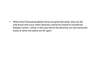 • While these fluctuating dipolar forces are generally weak, they are the
only forces that occur when electrons cannot be shared or transferred
between atoms—either in the case where the electrons are not chemically
active or when the atoms are far apart.
 