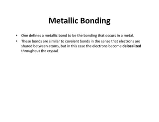 Metallic Bonding
• One defines a metallic bond to be the bonding that occurs in a metal.
• These bonds are similar to covalent bonds in the sense that electrons are
shared between atoms, but in this case the electrons become delocalized
throughout the crystal
 