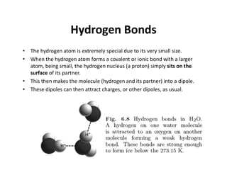 Hydrogen Bonds
• The hydrogen atom is extremely special due to its very small size.
• When the hydrogen atom forms a covalent or ionic bond with a larger
atom, being small, the hydrogen nucleus (a proton) simply sits on the
surface of its partner.
• This then makes the molecule (hydrogen and its partner) into a dipole.
• These dipoles can then attract charges, or other dipoles, as usual.
 