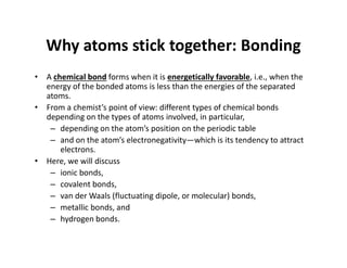 Why atoms stick together: Bonding
• A chemical bond forms when it is energetically favorable, i.e., when the
energy of the bonded atoms is less than the energies of the separated
atoms.
• From a chemist’s point of view: different types of chemical bonds
depending on the types of atoms involved, in particular,
– depending on the atom’s position on the periodic table
– and on the atom’s electronegativity—which is its tendency to attract
electrons.
• Here, we will discuss
– ionic bonds,
– covalent bonds,
– van der Waals (fluctuating dipole, or molecular) bonds,
– metallic bonds, and
– hydrogen bonds.
 