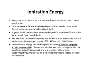 Ionization Energy
• Energy required to remove one electron from a neutral atom to create a
positive ion
• It is a minimum for the alkali metals (left of the periodic table) which
have a single electron outside a closed shell.
• It generally increases across a row on the periodic maximum for the noble
gases which have closed shells.
• For example, sodium requires only 496 kJ/mol or 5.14 eV/atom to ionize it
while neon, the noble gas requires 2081 kJ/mol or 21.56 eV/atom.
• The ionization energy can be thought of as a kind of counter property
to electronegativity in the sense that a low ionization energy implies that
an element readily gives electrons to a reaction, while a high
electronegativity implies that an element strongly seeks to take electrons
in a reaction.
 