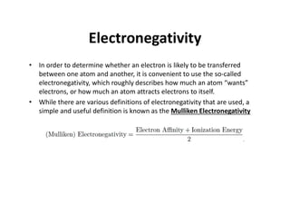 Electronegativity
• In order to determine whether an electron is likely to be transferred
between one atom and another, it is convenient to use the so-called
electronegativity, which roughly describes how much an atom “wants”
electrons, or how much an atom attracts electrons to itself.
• While there are various definitions of electronegativity that are used, a
simple and useful definition is known as the Mulliken Electronegativity
 