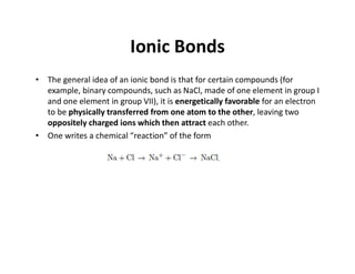 Ionic Bonds
• The general idea of an ionic bond is that for certain compounds (for
example, binary compounds, such as NaCl, made of one element in group I
and one element in group VII), it is energetically favorable for an electron
to be physically transferred from one atom to the other, leaving two
oppositely charged ions which then attract each other.
• One writes a chemical “reaction” of the form
 