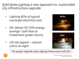 * European Commission Lighting the Cities
Hutter/Dario GE at GIB
3
Solid State Lighting a new approach to sustainable
city infrastructure upgrade
• Lighting 60% of typical
municipal electrical cost
• SSL deliver 50-70% energy
savings* cash flow at
investment grade returns
• Lift city appeal – natural
colors at night
The project: Upgrade urban lighting infrastructure with SSL
After
 