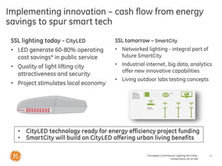 * European Commission Lighting the Cities
Hutter/Dario GE at GIB
4
Implementing innovation – cash flow from energy
savings to spur smart tech
SSL lighting today - CityLED
• LED generate 60-80% operating
cost savings* in public service
• Quality of light lifting city
attractiveness and security
• Project stimulates local economy
SSL tomorrow – SmartCity
• Networked lighting - integral part of
future SmartCity
• Industrial internet, big data, analytics
offer new innovative capabilities
• Living outdoor labs testing concepts
• CityLED technology ready for energy efficiency project funding
• SmartCity will build on CityLED offering urban living benefits
 