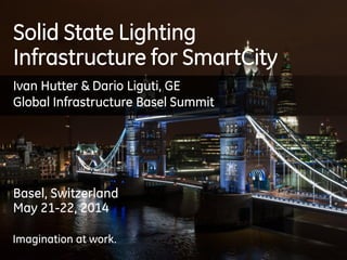 Imagination at work.
Solid State Lighting
Infrastructure for SmartCity
Basel, Switzerland
May 21-22, 2014
Imagination at work.
Ivan Hutter & Dario Liguti, GE
Global Infrastructure Basel Summit
 