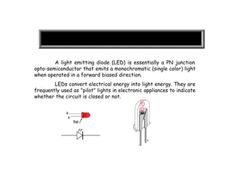 A light emitting diode (LED) is essentially a PN junction
opto-semiconductor that emits a monochromatic (single color) light
when operated in a forward biased direction.
LEDs convert electrical energy into light energy. They are
frequently used as "pilot" lights in electronic appliances to indicate
whether the circuit is closed or not.
 