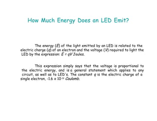 How Much Energy Does an LED Emit?
The energy (E) of the light emitted by an LED is related to the
electric charge (q) of an electron and the voltage (V) required to light the
LED by the expression: E = qV Joules.
This expression simply says that the voltage is proportional to
the electric energy, and is a general statement which applies to any
circuit, as well as to LED's. The constant q is the electric charge of a
single electron, -1.6 x 10-19 Coulomb.
 