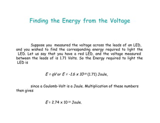 Finding the Energy from the Voltage
Suppose you measured the voltage across the leads of an LED,
and you wished to find the corresponding energy required to light the
LED. Let us say that you have a red LED, and the voltage measured
between the leads of is 1.71 Volts. So the Energy required to light the
LED is
E = qV or E = -1.6 x 10-19 (1.71) Joule,
since a Coulomb-Volt is a Joule. Multiplication of these numbers
then gives
E = 2.74 x 10-19 Joule.
 