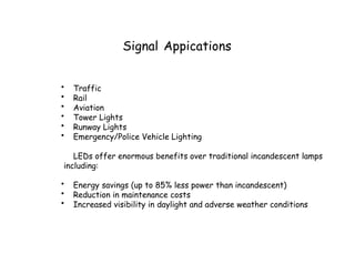 Signal Appications
• Traffic
• Rail
• Aviation
• Tower Lights
• Runway Lights
• Emergency/Police Vehicle Lighting
LEDs offer enormous benefits over traditional incandescent lamps
including:
• Energy savings (up to 85% less power than incandescent)
• Reduction in maintenance costs
• Increased visibility in daylight and adverse weather conditions
 