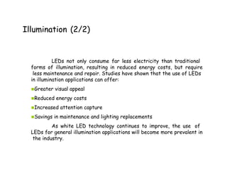 Illumination (2/2)
LEDs not only consume far less electricity than traditional
forms of illumination, resulting in reduced energy costs, but require
less maintenance and repair. Studies have shown that the use of LEDs
in illumination applications can offer:
▪Greater visual appeal
▪Reduced energy costs
▪Increased attention capture
▪Savings in maintenance and lighting replacements
As white LED technology continues to improve, the use of
LEDs for general illumination applications will become more prevalent in
the industry.
 