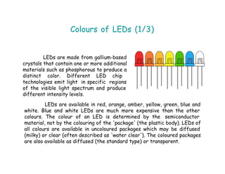 Colours of LEDs (1/3)
LEDs are made from gallium-based
crystals that contain one or more additional
materials such as phosphorous to produce a
distinct color. Different LED chip
technologies emit light in specific regions
of the visible light spectrum and produce
different intensity levels.
LEDs are available in red, orange, amber, yellow, green, blue and
white. Blue and white LEDs are much more expensive than the other
colours. The colour of an LED is determined by the semiconductor
material, not by the colouring of the 'package' (the plastic body). LEDs of
all colours are available in uncoloured packages which may be diffused
(milky) or clear (often described as 'water clear'). The coloured packages
are also available as diffused (the standard type) or transparent.
 