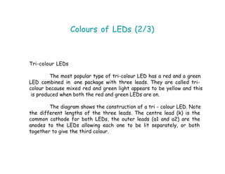 Colours of LEDs (2/3)
Tri-colour LEDs
The most popular type of tri-colour LED has a red and a green
LED combined in one package with three leads. They are called tri-
colour because mixed red and green light appears to be yellow and this
is produced when both the red and green LEDs are on.
The diagram shows the construction of a tri - colour LED. Note
the different lengths of the three leads. The centre lead (k) is the
common cathode for both LEDs, the outer leads (a1 and a2) are the
anodes to the LEDs allowing each one to be lit separately, or both
together to give the third colour.
 