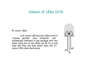 Colours of LEDs (3/3)
Bi-colour LEDs
A bi-colour LED has two LEDs wired in
'inverse parallel' (one forwards, one
backwards) combined in one package with two
leads. Only one of the LEDs can be lit at one
time and they are less useful than the tri-
colour LEDs described above.
 