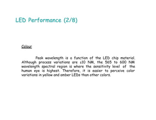 LED Performance (2/8)
Colour
Peak wavelength is a function of the LED chip material.
Although process variations are ±10 NM, the 565 to 600 NM
wavelength spectral region is where the sensitivity level of the
human eye is highest. Therefore, it is easier to perceive color
variations in yellow and amber LEDs than other colors.
 