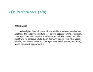LED Performance (3/8)
White Light
When light from all parts of the visible spectrum overlap one
another, the additive mixture of colors appears white. However,
the eye does not require a mixture of all the colors of the
spectrum to perceive white light. Primary colors from the upper,
middle, and lower parts of the spectrum (red, green, and blue),
when combined, appear white.
 