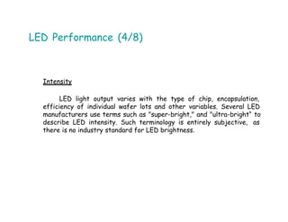 LED Performance (4/8)
Intensity
LED light output varies with the type of chip, encapsulation,
efficiency of individual wafer lots and other variables. Several LED
manufacturers use terms such as "super-bright," and "ultra-bright“ to
describe LED intensity. Such terminology is entirely subjective, as
there is no industry standard for LED brightness.
 