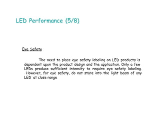 LED Performance (5/8)
Eye Safety
The need to place eye safety labeling on LED products is
dependent upon the product design and the application. Only a few
LEDs produce sufficient intensity to require eye safety labeling.
However, for eye safety, do not stare into the light beam of any
LED at close range
 