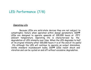 LED Performance (7/8)
Operating Life
Because LEDs are solid-state devices they are not subject to
catastrophic failure when operated within design parameters. DDP®
LEDs are designed to operate upwards of 100,000 hours at 25°C
ambient temperature. Operating life is characterized by the
degradation of LED intensity over time. When the LED degrades to half
of its original intensity after 100,000 hours it is at the end of its useful
life although the LED will continue to operate as output diminishes.
Unlike standard incandescent bulbs, DDP® LEDs resist shock and
vibration and can be cycled on and off without excessive degradation.
 