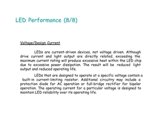 LED Performance (8/8)
Voltage/Design Current
LEDs are current-driven devices, not voltage driven. Although
drive current and light output are directly related, exceeding the
maximum current rating will produce excessive heat within the LED chip
due to excessive power dissipation. The result will be reduced light
output and reduced operating life.
LEDs that are designed to operate at a specific voltage contain a
built-in current-limiting resistor. Additional circuitry may include a
protection diode for AC operation or full-bridge rectifier for bipolar
operation. The operating current for a particular voltage is designed to
maintain LED reliability over its operating life.
 