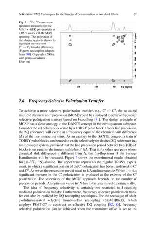 2.6 Frequency-Selective Polarization Transfer
To achieve a more selective polarization transfer, e.g., C0
$ Ca
, the so-called
multiple chemical shift precession (MCSP) could be employed to achieve frequency
selective polarization transfer based on J-coupling [81]. The design principle of
MCSP has a close analogy to the DANTE concept in the zero-quantum subspace.
Consider the ZQ coherence excited by a TOBSY pulse block. Under free precession,
the ZQ coherence will evolve at a frequency equal to the chemical shift difference
(D) of the two interacting spins. As an analogy to the DANTE concept, a train of
TOBSY pulse blocks can be used to excite selectively the desired ZQ coherence in a
multiple-spin system, provided that the free precession period between two TOBSY
blocks is set equal to the integer multiples of 1/D. That is, for other spin pairs whose
chemical shift difference is different from D, the ﬂip-ﬂop term of the average
Hamiltonian will be truncated. Figure 3 shows the experimental results obtained
for [U–13
C, 15
N]-alanine. The upper trace represents the regular TOBSY experi-
ment, in which a signiﬁcant portion of the C0
polarization has been transferred to Ca
and Cb
. As we set the precession period equal to 1/D and increase the N from 1 to 4, a
signiﬁcant increase in the Ca
polarization is produced at the expense of the Cb
polarization. The selectivity of the MCSP approach depends on the number of
precession periods. An optimum value for N has to be determined experimentally.
The idea of frequency selectivity is certainly not restricted to J-coupling
mediated polarization transfer. Furthermore, frequency selective polarization trans-
fer can also be realized by DQ recoupling techniques. For the technique of shift-
evolution-assisted selective homonuclear recoupling (SEASHORE), which
employs POST-C7 to construct an effective DQ coupling [82, 83], frequency
selective polarization can be achieved when the transmitter offset is set to the
Fig. 2 13
C–13
C correlation
spectrum measured for the
MB(i + 4)EK polypeptides at
7.05 T under 25 kHz MAS
spinning. The projection of
the shaded region is shown to
highlight the excellent
C0
! Ca transfer efﬁciency.
(Figures and caption adapted
from [80]. Copyright (2006),
with permission from
Elsevier)
Solid-State NMR Techniques for the Structural Determination of Amyloid Fibrils 57
 