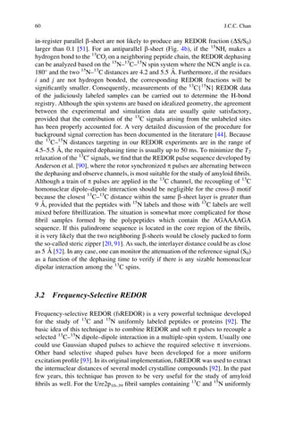 in-register parallel b-sheet are not likely to produce any REDOR fraction (DS/S0)
larger than 0.1 [51]. For an antiparallel b-sheet (Fig. 4b), if the 15
NHi makes a
hydrogen bond to the 13
COj on a neighboring peptide chain, the REDOR dephasing
can be analyzed based on the 15
N–13
C–15
N spin system where the NCN angle is ca.
180
and the two 15
N–13
C distances are 4.2 and 5.5 A˚ . Furthermore, if the residues
i and j are not hydrogen bonded, the corresponding REDOR fractions will be
signiﬁcantly smaller. Consequently, measurements of the 13
C{15
N} REDOR data
of the judiciously labeled samples can be carried out to determine the H-bond
registry. Although the spin systems are based on idealized geometry, the agreement
between the experimental and simulation data are usually quite satisfactory,
provided that the contribution of the 13
C signals arising from the unlabeled sites
has been properly accounted for. A very detailed discussion of the procedure for
background signal correction has been documented in the literature [44]. Because
the 13
C–15
N distances targeting in our REDOR experiments are in the range of
4.5–5.5 A˚ , the required dephasing time is usually up to 50 ms. To minimize the T2
relaxation of the 13
C0
signals, we ﬁnd that the REDOR pulse sequence developed by
Anderson et al. [90], where the rotor synchronized p pulses are alternating between
the dephasing and observe channels, is most suitable for the study of amyloid ﬁbrils.
Although a train of p pulses are applied in the 13
C channel, the recoupling of 13
C
homonuclear dipole–dipole interaction should be negligible for the cross-b motif
because the closest 13
C–13
C distance within the same b-sheet layer is greater than
9 A˚ , provided that the peptides with 15
N labels and those with 13
C labels are well
mixed before ﬁbrillization. The situation is somewhat more complicated for those
ﬁbril samples formed by the polypeptides which contain the AGAAAAGA
sequence. If this palindrome sequence is located in the core region of the ﬁbrils,
it is very likely that the two neighboring b-sheets would be closely packed to form
the so-called steric zipper [20, 91]. As such, the interlayer distance could be as close
as 5 A˚ [52]. In any case, one can monitor the attenuation of the reference signal (S0)
as a function of the dephasing time to verify if there is any sizable homonuclear
dipolar interaction among the 13
C spins.
3.2 Frequency-Selective REDOR
Frequency-selective REDOR (fsREDOR) is a very powerful technique developed
for the study of 13
C and 15
N uniformly labeled peptides or proteins [92]. The
basic idea of this technique is to combine REDOR and soft p pulses to recouple a
selected 13
C–15
N dipole–dipole interaction in a multiple-spin system. Usually one
could use Gaussian shaped pulses to achieve the required selective p inversions.
Other band selective shaped pulses have been developed for a more uniform
excitation proﬁle [93]. In its original implementation, fsREDOR was used to extract
the internuclear distances of several model crystalline compounds [92]. In the past
few years, this technique has proven to be very useful for the study of amyloid
ﬁbrils as well. For the Ure2p10–39 ﬁbril samples containing 13
C and 15
N uniformly
60 J.C.C. Chan
 
