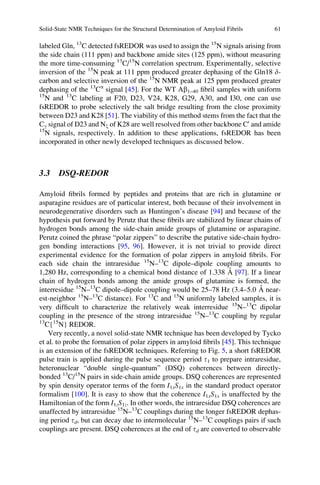 labeled Gln, 13
C detected fsREDOR was used to assign the 15
N signals arising from
the side chain (111 ppm) and backbone amide sites (125 ppm), without measuring
the more time-consuming 13
C/15
N correlation spectrum. Experimentally, selective
inversion of the 15
N peak at 111 ppm produced greater dephasing of the Gln18 d-
carbon and selective inversion of the 15
N NMR peak at 125 ppm produced greater
dephasing of the 13
Ca
signal [45]. For the WT Ab1–40 ﬁbril samples with uniform
15
N and 13
C labeling at F20, D23, V24, K28, G29, A30, and I30, one can use
fsREDOR to probe selectively the salt bridge resulting from the close proximity
between D23 and K28 [51]. The viability of this method stems from the fact that the
Cg signal of D23 and Nx of K28 are well resolved from other backbone C0
and amide
15
N signals, respectively. In addition to these applications, fsREDOR has been
incorporated in other newly developed techniques as discussed below.
3.3 DSQ-REDOR
Amyloid ﬁbrils formed by peptides and proteins that are rich in glutamine or
asparagine residues are of particular interest, both because of their involvement in
neurodegenerative disorders such as Huntingon’s disease [94] and because of the
hypothesis put forward by Perutz that these ﬁbrils are stabilized by linear chains of
hydrogen bonds among the side-chain amide groups of glutamine or asparagine.
Perutz coined the phrase “polar zippers” to describe the putative side-chain hydro-
gen bonding interactions [95, 96]. However, it is not trivial to provide direct
experimental evidence for the formation of polar zippers in amyloid ﬁbrils. For
each side chain the intraresidue 15
N–13
C dipole–dipole coupling amounts to
1,280 Hz, corresponding to a chemical bond distance of 1.338 A˚ [97]. If a linear
chain of hydrogen bonds among the amide groups of glutamine is formed, the
interresidue 15
N–13
C dipole–dipole coupling would be 25–78 Hz (3.4–5.0 A˚ near-
est-neighbor 15
N–13
C distance). For 13
C and 15
N uniformly labeled samples, it is
very difﬁcult to characterize the relatively weak interresidue 15
N–13
C dipolar
coupling in the presence of the strong intraresidue 15
N–13
C coupling by regular
13
C{15
N} REDOR.
Very recently, a novel solid-state NMR technique has been developed by Tycko
et al. to probe the formation of polar zippers in amyloid ﬁbrils [45]. This technique
is an extension of the fsREDOR techniques. Referring to Fig. 5, a short fsREDOR
pulse train is applied during the pulse sequence period t1 to prepare intraresidue,
heteronuclear “double single-quantum” (DSQ) coherences between directly-
bonded 13
C/15
N pairs in side-chain amide groups. DSQ coherences are represented
by spin density operator terms of the form I1xS1x in the standard product operator
formalism [100]. It is easy to show that the coherence I1xS1x is unaffected by the
Hamiltonian of the form I1zS1z. In other words, the intraresidue DSQ coherences are
unaffected by intraresidue 15
N–13
C couplings during the longer fsREDOR dephas-
ing period td, but can decay due to intermolecular 15
N–13
C couplings pairs if such
couplings are present. DSQ coherences at the end of td are converted to observable
Solid-State NMR Techniques for the Structural Determination of Amyloid Fibrils 61
 