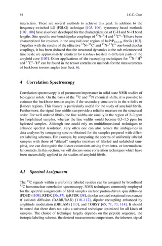 interaction. There are several methods to achieve this goal. In addition to the
frequency-switched LG (FSLG) technique [105, 106], symmetry-based methods
[107, 108] have also been developed for the characterization of C–H and N–H bond
lengths. Site speciﬁc one-bond dipolar couplings of 15
N–1
H and 13
Ca
–1
H have been
characterized for residues in the amyloid core region of huPrP23–144 ﬁbrils [103].
Together with the results of the effective 15
N–13
C0
and 15
N–13
Ca
one-bond dipolar
couplings, it has been deduced that the structural dynamics at the sub-microsecond
time scale are approximately identical for residues located in different parts of the
amyloid core [103]. Other applications of the recoupling techniques for 15
N–1
HN
and 13
Ca
–1
Ha
can be found in the tensor correlation methods for the measurements
of backbone torsion angles (see Sect. 6).
4 Correlation Spectroscopy
Correlation spectroscopy is of paramount importance in solid-state NMR studies of
biological solids. On the basis of the 13
C and 15
N chemical shifts, it is possible to
estimate the backbone torsion angles if the secondary structure is in the a-helix or
b-sheet regions. This feature is particularly useful for the study of amyloid ﬁbrils.
Furthermore, the signal line widths can provide a reliable measure on the structural
order. For well ordered ﬁbrils, the line widths are usually in the region of 2–3 ppm
for lyophilized samples, whereas the line widths would become 0.5–1.5 ppm for
hydrated samples. Although one could rely on multidimensional techniques to
enhance spectral resolution, very often one can also reduce the ambiguities in
data analyses by comparing spectra obtained for the samples prepared with differ-
ent labeling schemes. For example, by comparing the spectra of uniformly labeled
samples with those of “diluted” samples (mixture of labeled and unlabeled sam-
ples), one can distinguish the distant constraints arising from intra- or intermolecu-
lar contacts. In this section, we will discuss some correlation techniques which have
been successfully applied to the studies of amyloid ﬁbrils.
4.1 Spectral Assignment
The 13
C signals within a uniformly labeled residue can be assigned by broadband
13
C homonuclear correlation spectroscopy. NMR techniques commonly employed
for the spectral assignments of ﬁbril samples include proton-driven spin diffusion
(PDSD) [109], RFDR [36, 37], fpRFDR [38], dipolar assisted rotational resonance/
rf assisted diffusion (DARR/RAD) [110–112], dipolar recoupling enhanced by
amplitude modulation (DREAM) [113], and TOBSY [65, 71, 73, 114]. It should
be noted that there does not exist a universal technique optimized for all kinds of
samples. The choice of technique largely depends on the peptide sequence, the
isotopic labeling scheme, the desired measurement temperature, the inherent signal
64 J.C.C. Chan
 