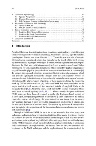 4 Correlation Spectroscopy .................................................................. 64
4.1 Spectral Assignment ................................................................. 64
4.2 Distance Constraints ................................................................. 68
4.3 H/D Exchange Detected by Correlation Spectroscopy ............................... 69
5 Recoupling of Chemical Shift Anisotropy ................................................. 71
5.1 Theory of ROCSA ................................................................... 71
5.2 ROCSA Spectra of Amyloid Fibrils ................................................. 73
6 Tensor Correlation Methods ............................................................... 75
6.1 Backbone Phi–Psi Angle Determination ............................................. 76
6.2 Backbone Psi Angle Determination .................................................. 77
6.3 Backbone Phi Angle Determination ................................................. 79
7 Conclusion and Outlook ................................................................... 82
References ......................................................................................83
1 Introduction
Amyloid ﬁbrils are ﬁlamentous insoluble protein aggregates closely related to many
fatal neurodegenerative diseases including Alzheimer’s disease, type II diabetes,
Huntington’s disease, and prion diseases [1, 2]. The molecular structure of amyloid
ﬁbrils is known to contain b-sheets that extend over the length of the ﬁbril, created
by intermolecular hydrogen bonding of b-strand peptide segments that run perpen-
dicular to the ﬁbril axis, which is commonly referred to as the cross-b motif. It has
been known for some years that the amyloid ﬁbrils formed by peptide sequences of
very different biophysical properties have many structural features in common [1].
To unravel the physical principles governing this interesting phenomenon, which
can provide signiﬁcant mechanistic insights into the self-assembly process of
macromolecules, it is necessary to determine the molecular structures of amyloid
ﬁbrils formed by a large variety of proteins or their fragments. Since the pioneering
work by Grifﬁn and co-workers [3], solid-state NMR has been established as the
major analytical tool to unravel the structural details of amyloid ﬁbrils at the
molecular level [4, 5]. Over the years, solid-state NMR studies of amyloid ﬁbrils
have been reviewed regularly [4–9, 11, 12]. Many cleverly designed solid-state
NMR strategies have been developed to probe the hydrogen-bond registry of
b-sheet layer, the spatial organization of the various b-sheet segments of the peptide
chain, the existence of salt bridge, the side-chain–side-chain interactions, the quater-
nary contacts between b-sheet layers, the staggering of neighboring b strands, and
the motional dynamics of the backbone. The review by Naito and Kawamura has
also included a nice exposition of the interaction between amyloidogenic protein
and membranes [12].
Biological solid-state NMR is such an active research ﬁeld that many new
techniques and notions have been reported in the past few years. It is simply beyond
the scope of the present review to include all the techniques which may ﬁnd fruitful
applications in the study of amyloid ﬁbrils. Given the page limit, we will only focus
on the NMR techniques which have already been applied to the study of unoriented
solid-state samples of amyloid ﬁbrils. As implied from the title, our emphasis will
be placed on the NMR techniques and the implications of the results obtained for
48 J.C.C. Chan
 