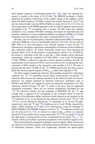 short peptide sequence or full-length protein [54, 120], where the spinning fre-
quency is usually in the range of 18–22 kHz. The DREAM technique is highly
optimized for probing connectivity of the carbon signals in the aliphatic region
under fast MAS frequency (25 kHz), whereas the transfer between C0
and Ca
can
also be realized under very fast MAS (40 kHz at a static ﬁeld of 14.1 T) [121]. An
interesting feature of the RFDR approach is that it could be applied without proton
decoupling if the 13
C recoupling ﬁeld is around 120 kHz under fast spinning
conditions [122]. Another NO-DEC technique developed for high-ﬁeld and fast
spinning conditions is cosine modulated adiabatic recoupling (CMAR) [123]. Both
techniques have been applied to the study of amyloid ﬁbrils [124, 125].
Recently, the use of paramagnetic relaxation enhancement (PRE) in biological
solid-state NMR has received considerable attention [126–128]. On the basis of
PRE, Ishii et al. have developed a very efﬁcient strategy to carry out the 13
C
homonuclear correlation experiments (paramagnetic relaxation-assisted condensed
data collection, PACC), for which convincing results have been obtained for
amyloid ﬁbrils [129]. In the presence of paramagnetic species (e.g., Cu-EDTA),
the proton T1 relaxation of the Ab1–40 and Ab1–42 ﬁbril samples can be shortened
substantially. Under the condition of 40 kHz MAS, a very weak 1
H decoupling
(7 kHz, TPPM) is sufﬁcient to provide a decent spectral resolution. Overall, the
experimental recycle delay for PACC can be cut down to 0.2 s, rendering the mea-
surements of ﬁbril samples at the nanomole scale possible at 9.4 T. We note in
passing that the effect of PRE on the 13
C CPMAS spectra has also been used to
probe the solvent exposed regions of PrP106–126 ﬁbrils and oligomers [130].
For ﬁbril samples comprising relatively short peptides prepared by solid-phase
synthesis, the 13
C–13
C correlation spectra alone could provide site-speciﬁc 13
C
chemical shifts because the sequence positions of the labeled residues are known.
However, for samples prepared by bacterial expression, techniques such as
NCOCA and NCACX are required to carry out sequential assignment [121]. The
coherence transfer between 15
N and 13
C nuclei is the basic step for sequential
assignment techniques. There are two transfer mechanisms developed for the
13
C–15
N coherence transfer. For the technique of SPECIFIC CP, the 13
C spin
locking ﬁeld is adjusted to be comparable to the resonance offset so that the
matching of the Hartmann–Hahn conditions would depend on the position of the
13
C transmitter [131]. As an illustration, the coherence transfer from 15
N to Ca
and
15
N to C0
can be selected by placing the 13
C transmitter at ca. 44 and 162 ppm,
respectively, when the 13
C and 15
N rf ﬁelds are set to 5 and 30 kHz, respectively,
under a MAS frequency of 25 kHz [121]. Alternatively, using the technique of
BASE TEDOR or ZF-TEDOR, frequency selective 13
C–15
N coherence transfer can
also be achieved [125, 132]. As shown in a study of Ab1–40 ﬁbrils, an evolution
period of 2.87 ms could result in strong intraresidue 13
Ca
/15
N cross-peaks [132]. On
the other hand, a mixing period of 6 ms is optimized for two-bond 15
N(i+1)–13
C(i)
transfer, which can facilitate sequential assignment of the backbone signals [124].
The aforementioned assignment techniques based on dipole–dipole interactions
are sufﬁcient for the ﬁbril samples with limited structural dynamics. In the presence
of substantial dynamics, which may signiﬁcantly attenuate the dipole–dipole
66 J.C.C. Chan
 