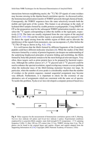 interactions between neighboring nuclei, the 13
C{1
H} CP signals of some residues
may become missing in the dipolar-based correlation spectra. As discussed earlier,
the homonuclear polarization transfer of TOBSY proceeds through chemical bonds.
Consequently, the TOBSY sequences have the same selectively towards both the
mobile and rigid parts of the system. This feature is an advantage in the study of
hydrated ﬁbril samples formed by sizable proteins or polypeptides. Using INEPT or
CP as the preparation step for the subsequent TOBSY polarization transfer, one can
select the 13
C signals corresponding to either the mobile or the rigid parts, respec-
tively [133]. The latter are usually originated from the core region of the amyloid
ﬁbrils [115, 134–136] and the mobile region is presumably solvent exposed [125].
To detect the signal arising from the mobile region of ﬁbrils and to alleviate the
interference of the signals from monomers, one can incorporate a T2 ﬁlter before the
13
C{1
H} CP step as shown in Fig. 8 [5, 134].
It is well known that the ﬁbrils formed by different fragments of the b-amyloid
peptide could have different molecular structures [4]. While the studies of the ﬁbril
structures formed by a variety of protein fragments can deepen our understanding of
the underlying biophysical principles of protein folding and misfolding, the ﬁbrils
formed by bona ﬁde proteins remain to be the most biological relevant targets. Very
often, these targets such as prion protein have to be prepared by bacterial expres-
sion. Although the carbon sources of 1,3-13
C-glycerol and 2-13
C-glycerol could be
used to enhance the spectral resolution, signal overlap may remain a severe problem
when the molecular mass of the ﬁbril-forming monomer becomes too large. In
particular, when the number of cross-peaks is considerably smaller than the number
of residues in the protein sequence, manual sequential assignment may become
very difﬁcult. Furthermore, it is important to check for the existence of any
alternative sets of assignments which are consistent with the same set of spectra.
To tackle this problem, Tycko et al. have developed a computer protocol based on a
Fig. 8 Pulse sequence for the measurement of homonuclear correlation spectra with T2 ﬁltering.
Narrows bars indicate p/2 pulses and broad bars indicate p pulses. Experimental conditions
employed for a-synuclein ﬁbrils samples: static ﬁeld strength 9.4 T; temperature À5 
C; spinning
frequency 8 kHz; T2 ﬁlter 100 ms; CP contact time 2.5 ms; TOBSY mixing time 6 ms. The rf
phases can be found in the original ﬁgure and caption. (Figure and caption adapted from the
Supporting Information of [134]. Copyright (2005) National Academy of Sciences, USA)
Solid-State NMR Techniques for the Structural Determination of Amyloid Fibrils 67
 