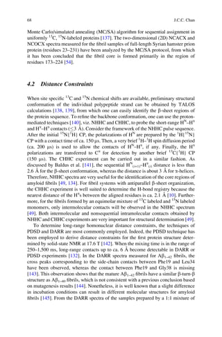 Monte Carlo/simulated annealing (MC/SA) algorithm for sequential assignment in
uniformly 13
C, 15
N-labeled proteins [137]. The two-dimensional (2D) NCACX and
NCOCX spectra measured for the ﬁbril samples of full-length Syrian hamster prion
protein (residues 23–231) have been analyzed by the MC/SA protocol, from which
it has been concluded that the ﬁbril core is formed primarily in the region of
residues 173–224 [54].
4.2 Distance Constraints
When site speciﬁc 13
C and 15
N chemical shifts are available, preliminary structural
conformation of the individual polypeptide strand can be obtained by TALOS
calculations [138, 139], from which one can easily identify the b-sheet regions of
the protein sequence. To reﬁne the backbone conformation, one can use the proton-
mediated techniques [140], viz. NHHC and CHHC, to probe the short-range HN
–Ha
and Ha
–Ha
contacts ( 3 A˚ ). Consider the framework of the NHHC pulse sequence.
After the initial 15
N{1
H} CP, the polarizations of HN
are prepared by the 1
H{15
N}
CP with a contact time of ca. 150 ms. Then, a very brief 1
H–1
H spin diffusion period
(ca. 200 ms) is used to allow the contacts of HN
–Ha
, if any. Finally, the Ha
polarizations are transferred to Ca
for detection by another brief 13
C{1
H} CP
(150 ms). The CHHC experiment can be carried out in a similar fashion. As
discussed by Baldus et al. [141], the sequential HN
(i+1)–Ha
(i) distance is less than
2.6 A˚ for the b-sheet conformation, whereas the distance is about 3 A˚ for a-helices.
Therefore, NHHC spectra are very useful for the identiﬁcation of the core regions of
amyloid ﬁbrils [49, 134]. For ﬁbril systems with antiparallel b-sheet organization,
the CHHC experiment is well suited to determine the H-bond registry because the
nearest distance of the Ha
s between the aligned residues is ca. 2.1 A˚ [10]. Further-
more, for the ﬁbrils formed by an equimolar mixture of 13
C labeled and 15
N labeled
monomers, only intermolecular contacts will be observed in the NHHC spectrum
[49]. Both intermolecular and nonsequential intramolecular contacts obtained by
NHHC and CHHC experiments are very important for structural determination [49].
To determine long-range homonuclear distance constraints, the techniques of
PDSD and DARR are most commonly employed. Indeed, the PDSD technique has
been employed to derive distance constraints for the ﬁrst protein structure deter-
mined by solid-state NMR at 17.6 T [142]. When the mixing time is in the range of
250–1,500 ms, long-range contacts up to ca. 6 A˚ become detectable in DARR or
PDSD experiments [132]. In the DARR spectra measured for Ab1–42 ﬁbrils, the
cross peaks corresponding to the side-chain contacts between Phe19 and Leu34
have been observed, whereas the contact between Phe19 and Gly38 is missing
[143]. This observation shows that the mature Ab1–42 ﬁbrils have a similar b-turn-b
structure as Ab1–40 ﬁbrils, which is not consistent with a previous conclusion based
on mutagenesis results [144]. Nonetheless, it is well known that a slight difference
in incubation conditions can result in different molecular structures for amyloid
ﬁbrils [145]. From the DARR spectra of the samples prepared by a 1:1 mixture of
68 J.C.C. Chan
 