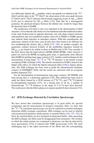 two differently labeled Ab1–42 peptides, where one peptide was labeled at the 13
Cd
-
Gln15 and the other at the 13
Ca
-Gly37, the observation of the cross-peak between
Cd
-Gln15 and Ca
-Gly37 indicates that b-strand staggering occurs in Ab1–42 ﬁbrils
[143], just as observed for Ab1–40 ﬁbrils [132]. Note that for a nonstaggered
geometry, the predicted distance between the labeled sites would be longer than
the detection limit of DARR.
The architecture of b-sheet is also very important in the determination of ﬁbril
structures. Given that the side chains of even-numbered and odd-numbered residues
in the same b-sheet point in opposite directions, any side-chain contacts between
odd-numbered and even-numbered residues observed in PDSD or DARR spectra
may indicate bend structures or intersheet contacts. With this consideration, the
quaternary contacts of the basic cross-b units have been found to be different for
two morphologically distinct Ab1–40 ﬁbrils [132, 146]. As another example, the
quaternary contacts between b-sheets of the nonﬁbrillar oligomers formed by
PrP106–126 are found to be similar to those in ﬁbrillar state [130]. Very recently, it
has been shown that the band selective RFDR (BASE RFDR), where selective p
pulses are used in the RFDR recoupling pulse train, is signiﬁcantly more efﬁcient
than DARR for probing long-range contacts [147]. Another useful technique for the
measurement of long-range 13
C–13
C or 15
N–15
N distances is the proton assisted
recoupling (PAR) technique [148]. The transfer mechanism of PAR is based on the
higher order effect, for which the dipolar truncation effect [149] is largely attenu-
ated. The PAR technique has been used to probe the intermolecular backbone
contacts of GNNQQNY ﬁbrils and the results are consistent with an in-register
parallel alignment [25].
For the determination of heteronuclear long-range contacts, ZF-TEDOR with
long mixing time is a promising approach [150]. This method has been used to
study the ﬁbrils formed by a 50:50 mixture of [15
N,12
C]- and [14
N,13
C]-labeled
b2-microglobulin monomers [151]. At a mixing time of 16 ms, a number of
intermolecular 13
C–15
N distances in the range of 5–5.5 A˚ have been detected.
The results prove that the ﬁbrils adopt an in-register parallel b-sheet structure [151].
4.3 H/D Exchange Detected by Correlation Spectroscopy
We have shown that correlation spectroscopy is of great utility for spectral
assignments and for measurement of distance constraints. Here, we show that
the 13
C–15
N correlation spectroscopy can also be exploited to monitor hydrogen/
deuterium (H/D) exchange experiments. H/D exchange can be used to identify
solvent-protected backbone amide protons in amyloid ﬁbrils [144, 152, 153]. In
brief, the amyloid ﬁbrils are ﬁrst incubated in deuterated buffer. After quenching
the H/D exchange, the ﬁbrils must be disaggregated into monomers. The residues
at which the amide protons are exchanged to deuterons can then be detected by
mass spectrometry [154] or solution-state NMR spectroscopy [155]. The most
challenging step is the rapid conversion of the ﬁbrils into the corresponding
Solid-State NMR Techniques for the Structural Determination of Amyloid Fibrils 69
 