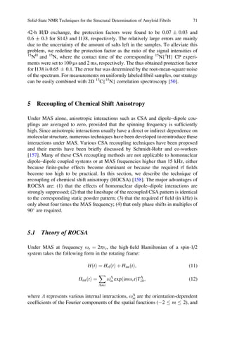 42-h H/D exchange, the protection factors were found to be 0.07 Æ 0.03 and
0.6 Æ 0.3 for S143 and I138, respectively. The relatively large errors are mainly
due to the uncertainty of the amount of salts left in the samples. To alleviate this
problem, we redeﬁne the protection factor as the ratio of the signal intensities of
15
NH
and 15
N, where the contact time of the corresponding 15
N{1
H} CP experi-
ments were set to 100 ms and 2 ms, respectively. The thus obtained protection factor
for I138 is 0.65 Æ 0.1. The error bar was determined by the root-mean-square noise
of the spectrum. For measurements on uniformly labeled ﬁbril samples, our strategy
can be easily combined with 2D 13
C{15
N} correlation spectroscopy [50].
5 Recoupling of Chemical Shift Anisotropy
Under MAS alone, anisotropic interactions such as CSA and dipole–dipole cou-
plings are averaged to zero, provided that the spinning frequency is sufﬁciently
high. Since anisotropic interactions usually have a direct or indirect dependence on
molecular structure, numerous techniques have been developed to reintroduce these
interactions under MAS. Various CSA recoupling techniques have been proposed
and their merits have been brieﬂy discussed by Schmidt-Rohr and co-workers
[157]. Many of these CSA recoupling methods are not applicable to homonuclear
dipole–dipole coupled systems or at MAS frequencies higher than 15 kHz, either
because ﬁnite-pulse effects become dominant or because the required rf ﬁelds
become too high to be practical. In this section, we describe the technique of
recoupling of chemical shift anisotropy (ROCSA) [158]. The major advantages of
ROCSA are: (1) that the effects of homonuclear dipole–dipole interactions are
strongly suppressed; (2) that the lineshape of the recoupled CSA pattern is identical
to the corresponding static powder pattern; (3) that the required rf ﬁeld (in kHz) is
only about four times the MAS frequency; (4) that only phase shifts in multiples of
90
are required.
5.1 Theory of ROCSA
Under MAS at frequency or ¼ 2pnr, the high-ﬁeld Hamiltonian of a spin-1/2
system takes the following form in the rotating frame:
HðtÞ ¼ HrfðtÞ þ HintðtÞ; (11)
HintðtÞ ¼
X
Lml
oL
m exp imortð ÞTL
l0; (12)
where L represents various internal interactions, oL
m are the orientation-dependent
coefﬁcients of the Fourier components of the spatial functions (À2 m 2), and
Solid-State NMR Techniques for the Structural Determination of Amyloid Fibrils 71
 
