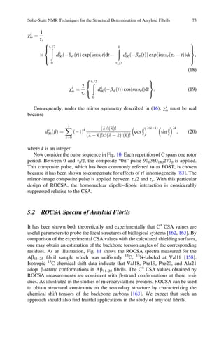 wl
m ¼
1
tr
Â
ðtr 2=
0
dl
00 ÀbrfðtÞð Þ exp imortð Þdt À
ð0
tr 2=
dl
00 ÀbrfðtÞð Þ exp imor tr À tð Þð Þdt
8

:
9
=
;
;
(18)
wl
m ¼
2
tr
ðtr 2=
0
dl
00 ÀbrfðtÞð Þ cos mortð Þdt
8

:
9
=
;
: (19)
Consequently, under the mirror symmetry described in (16), wl
m must be real
because
dl
00 bð Þ ¼
Xl
k¼0
À1ð Þk lð Þ! lð Þ!
l À kð Þ!k! l À kð Þ!ðkÞ!
cos b
2
 2 lÀkð Þ
sin b
2
 2k
; (20)
where k is an integer.
Now consider the pulse sequence in Fig. 10. Each repetition of C spans one rotor
period. Between 0 and tr/2, the composite “0p” pulse 9003601802700 is applied.
This composite pulse, which has been commonly referred to as POST, is chosen
because it has been shown to compensate for effects of rf inhomogeneity [83]. The
mirror-image composite pulse is applied between tr/2 and tr. With this particular
design of ROCSA, the homonuclear dipole–dipole interaction is considerably
suppressed relative to the CSA.
5.2 ROCSA Spectra of Amyloid Fibrils
It has been shown both theoretically and experimentally that Ca
CSA values are
useful parameters to probe the local structures of biological systems [162, 163]. By
comparison of the experimental CSA values with the calculated shielding surfaces,
one may obtain an estimation of the backbone torsion angles of the corresponding
residues. As an illustration, Fig. 11 shows the ROCSA spectra measured for the
Ab11–25 ﬁbril sample which was uniformly 13
C, 15
N-labeled at Val18 [158].
Isotropic 13
C chemical shift data indicate that Val18, Phe19, Phe20, and Ala21
adopt b-strand conformations in Ab11–25 ﬁbrils. The Ca
CSA values obtained by
ROCSA measurements are consistent with b-strand conformations at these resi-
dues. As illustrated in the studies of microcrystalline proteins, ROCSA can be used
to obtain structural constraints on the secondary structure by characterizing the
chemical shift tensors of the backbone carbons [163]. We expect that such an
approach should also ﬁnd fruitful applications in the study of amyloid ﬁbrils.
Solid-State NMR Techniques for the Structural Determination of Amyloid Fibrils 73
 