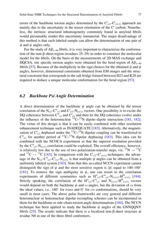 errors of the backbone torsion angles determined by the C0
(i)–C0
(i+1) approach are
mainly due to the uncertainty in the tensor orientation of the C0
carbon. Nonethe-
less, the intrinsic structural inhomogeneity commonly found in amyloid ﬁbrils
would presumably render this uncertainty immaterial. The major disadvantage of
this method is that each labeled sample can allow the determination of one pair of
f and c angles only.
For the study of Ab1–40 ﬁbrils, it is very important to characterize the conforma-
tion of the non-b-sheet region (residues 25–29) in order to construct the molecular
model for the ﬁbrils. On the basis of the measurements of 2D MAS exchange and
DQCSA, site speciﬁc torsion angles were obtained for the bend region of Ab1–40
ﬁbrils [57]. Because of the multiplicity in the sign choices for the obtained f and c
angles, however, dimensional constraints obtained from EM images and the struc-
tural constraint that corresponds to the salt bridge formed between D23 and K28 are
required to deduce a unique molecular conformation for the bend region [57].
6.2 Backbone Psi Angle Determination
A direct determination of the backbone c angle can be obtained by the tensor
correlation of the N(i)–Ca
(i) and C0
(i)–N(i+1) vectors. One possibility is to excite the
DQ coherence between Ca
(i) and C0
(i) and then let the DQ coherence evolve under
the inﬂuence of the heteronuclear 13
C–15
N dipole–dipole interaction [181, 182].
The virtue of this design is that it can be easily combined with other resolution
enhancement technique such as INADEQUATE [183]. Alternatively, the magneti-
zation of C0
(i) dephased under the 13
C–15
N dipolar coupling can be transferred to
Ca
(i) for another period of 13
C–15
N dipolar dephasing [183]. This idea can be
combined with the NCOCA experiment so that the superior resolution provided
by the Ca
(i)–N(i+1) correlation could be exploited. The overall efﬁciency, however,
is relatively low due to the use of two polarization-transfer steps, viz. 15
N ! 13
C
and 13
C ! 13
C [183]. In comparison with the C0
(i)–C0
(i+1) techniques, the advan-
tage of the N(i)–Ca
(i)–C0
(i)–N(i+1) is that multiple c angles can be obtained from a
uniformly labeled system [183]. Note that this so-called NCCN experiment cannot
distinguish the sign of c and the most sensitive region is cj j equal to 140–180
[181]. To remove the sign ambiguity in c, one can resort to the correlation
experiments of different symmetries such as Ha
(i)–Ca
(i)–N(i+1)–HN
(i+1) [184].
Strictly speaking, the correlation of the Ha
(i)–Ca
(i) and N(i+1)–HN
(i+1) vectors
would depend on both the backbone c and o angles, but the deviation of o from
the ideal values, i.e., 180
for trans and 0
for cis conformations, should be very
small in most cases. The above pulse frameworks are very general and different
heteronuclear or homonuclear dipolar recoupling schemes can be incorporated in
them for the backbone or side-chain torsion angle determinations [184]. The NCCN
technique has been applied to study the backbone c angles of the GNNQQNY
ﬁbrils [25]. The results indicate that there is a localized non-b-sheet structure at
residue N8 in one of the three ﬁbril conformers.
Solid-State NMR Techniques for the Structural Determination of Amyloid Fibrils 77
 