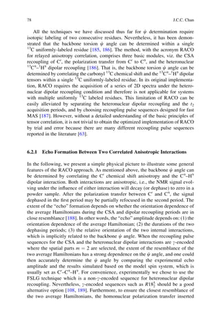 All the techniques we have discussed thus far for c determination require
isotopic labeling of two consecutive residues. Nevertheless, it has been demon-
strated that the backbone torsion c angle can be determined within a single
13
C uniformly-labeled residue [185, 186]. The method, with the acronym RACO
for relayed anisotropy correlation, comprises three basic modules, viz. the CSA
recoupling of C0
, the polarization transfer from C0
to Ca
, and the heteronuclear
13
Ca
–1
Ha
dipolar recoupling [186]. That is, the backbone torsion c angle can be
determined by correlating the carbonyl 13
C chemical shift and the 13
Ca
–1
Ha
dipolar
tensors within a single 13
C uniformly-labeled residue. In its original implementa-
tion, RACO requires the acquisition of a series of 2D spectra under the hetero-
nuclear dipolar recoupling condition and therefore is not applicable for systems
with multiple uniformly 13
C labeled residues. This limitation of RACO can be
easily alleviated by separating the heteronuclear dipolar recoupling and the t2
acquisition periods, and by choosing recoupling pulse sequences designed for fast
MAS [187]. However, without a detailed understanding of the basic principles of
tensor correlation, it is not trivial to obtain the optimized implementation of RACO
by trial and error because there are many different recoupling pulse sequences
reported in the literature [63].
6.2.1 Echo Formation Between Two Correlated Anisotropic Interactions
In the following, we present a simple physical picture to illustrate some general
features of the RACO approach. As mentioned above, the backbone c angle can
be determined by correlating the C0
chemical shift anisotropy and the Ca
–Ha
dipolar interaction. Both interactions are anisotropic, i.e., the NMR signal evol-
ving under the inﬂuence of either interaction will decay (or dephase) to zero in a
powder sample. After the polarization transfer between C0
and Ca
, the signal
dephased in the ﬁrst period may be partially refocused in the second period. The
extent of the “echo” formation depends on whether the orientation dependence of
the average Hamiltonians during the CSA and dipolar recoupling periods are in
close resemblance [188]. In other words, the “echo” amplitude depends on: (1) the
orientation dependence of the average Hamiltonian; (2) the durations of the two
dephasing periods; (3) the relative orientation of the two internal interactions,
which is implicitly related to the backbone c angle. When the recoupling pulse
sequences for the CSA and the heteronuclear dipolar interactions are g-encoded
where the spatial parts m ¼ 2 are selected, the extent of the resemblance of the
two average Hamiltonians has a strong dependence on the c angle, and one could
then accurately determine the c angle by comparing the experimental echo
amplitude and the results simulated based on the model spin system, which is
usually set as C0
–Ca
–Ha
. For convenience, experimentally we chose to use the
FSLG technique which is a non-g-encoded sequence for heteronuclear dipolar
recoupling. Nevertheless, g-encoded sequences such as R185
2 should be a good
alternative option [108, 189]. Furthermore, to ensure the closest resemblance of
the two average Hamiltonians, the homonuclear polarization transfer inserted
78 J.C.C. Chan
 