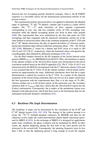 between the two recoupling periods should be isotropic. That is, the R-TOBSY
sequence is a favorable choice for the homonuclear polarization transfer in the
present context.
The experimental strategy discussed above was applied to determine the dihedral
angle of uniformly 13
C and 15
N labeled L-alanine and N-acetyl-D,L-valine (NAV)
samples. The 13
C0
! Ca
peak intensities of three separate experiments
corresponding to zero, one, and two complete cycles of CSA recoupling were
measured while the dipolar recoupling period was ﬁxed at three rotor periods
[188]. The experimental data were normalized by the ﬁrst data point (no CSA
recoupling) and then compared with the numerical simulations carried out in the
same fashion as discussed earlier. Due to the symmetry properties of the C0
CSA and
the Ca
–Ha
dipolar interactions, the plot of squared deviations (w2
) between experi-
mental and simulation data will have reﬂection symmetries about À150, À60, 30, and
120
[186]. Minimum w2
values for L-alanine and NAV occur at c equal to 160
(161.5) and 175 (178.2)
, respectively, where the bracketed values correspond to the
crystallographic data obtained by diffraction techniques [190, 191].
For the ﬁbril samples formed by the H1 fragment of the Syrian hamster prion
protein (SHPrP109–122, Ac-MKHMAGAAAAGAVV-NH2), the backbone c angles
of the alanine residues in the AGAAAAGA region were determined by the tensor
correlation method based on the RACO approach [52]. The C0
CSA of A113 was
characterized by the ROCSA incorporated with the Ca
-detection scheme [164] and
it was assumed that the C0
CSAs of all the alanine residues with b-strand confor-
mation are approximately the same. Additional simulations show that the c angle
determination is indeed not sensitive to the C0
CSA. As a matter of the inherent
symmetry of the tensors being correlated, there are two set of c angles which have
the best agreement with the experimental data. One is in the range of 75–100
,
whereas another one is in the b-sheet region. In this particular case, the secondary
chemical shift (d–drandom) data have shown that the AGAAAAGA region has the
b-sheet conformation. Consequently, the c angles of the palindrome region were
obtained with high precision, which had been used as the benchmark data for the
subsequent molecular dynamics simulations [52].
6.3 Backbone Phi Angle Determination
The backbone f angle can be determined by the correlation of the N–HN
and
Ca
–Ha
dipolar tensors [184, 192, 193]. The strategy of the earliest attempt is to
create the 15
N–13
C multiple-quantum coherence by REDOR and then let the
coherence evolve under the scaled heteronuclear dipole–dipole interaction gener-
ated by MREV-8 [193]. As the technique of MREV-8 is designed for applications
under static conditions, the phase evolution will be modulated by MAS. In other
words, the dipolar dephasing during the ﬁrst half of the rotor period will be
refocused in the second half. Consequently, the spinning frequency must be less
than 3 kHz so that the dephasing period is long enough to reveal the angular
Solid-State NMR Techniques for the Structural Determination of Amyloid Fibrils 79
 