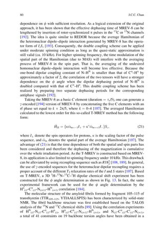 dependence on f with sufﬁcient resolution. As a logical extension of the original
approach, it has been shown that the effective dephasing time of MREV-8 can be
lengthened by insertion of rotor-synchronized p pulses in the 13
C or 15
N channels
[192]. The idea is quite similar to REDOR because the average Hamiltonian of
the heteronuclear dipole–dipole interaction generated by MREV-8 has the opera-
tor form of IzSz [193]. Consequently, the double coupling scheme can be applied
under moderate spinning condition as long as the quasi-static approximation is
still valid (ca. 10 kHz). For higher spinning frequency, the time modulation of the
spatial part of the Hamiltonian (due to MAS) will interfere with the averaging
process of MREV-8 in the spin part. That is, the averaging of the undesired
homonuclear dipole–dipole interaction will become less effective. Because the
one-bond dipolar coupling constant of N–HN
is smaller than that of Ca
–Ha
by
approximately a factor of 2, the correlation of the two tensors will have a stronger
dependence on the f angle when the dipolar dephasing period of N–HN
is
doubled compared with that of Ca
–Ha
. This double coupling scheme has been
realized by preparing two separate dephasing periods for the corresponding
antiphase signals [192].
Taking the MREV-8 as a basic C element (duration ¼ tr/5), one can generate a
g-encoded [194] version of MREV-8 by concatenating the ﬁve C elements with an
rf phase set equal to k Â 2p/5, where k ¼ 0–4 [107]. The averaged Hamiltonian
calculated to the lowest order for this so-called T-MREV method has the following
form:
HIS ¼ kom¼À1Iþ þ kÃ
om¼þ1IÀf gSz; (21)
where IÆ denote the spin operators for protons, k is the scaling factor of the pulse
sequence, and om denotes the spatial part of the average Hamiltonian [107]. The
advantage of (21) is that the time dependence of both the spatial and spin parts has
been considered and therefore the dephasing of the magnetization is cumulative
over the whole irradiation period. As the T-MREV is constructed based on MREV-
8, its application is also limited to spinning frequency under 10 kHz. This drawback
can be alleviated by using recoupling sequence such as R185
2 [108, 189]. In general,
the use of g-encoded sequences for the heteronuclear dipolar recoupling requires a
proper account of the different T2 relaxation rates of the I and S states [107]. Based
on T-MREV, a 3D 1
H–15
N–13
C–1
H dipolar chemical shift experiment has been
constructed for the f angle determination as shown in Fig. 13. In fact, the same
experimental framework can be used for the c angle determination by the
Ha
(i)–Ca
(i)–N(i+1)–HN
(i+1) correlation [184].
The molecular structure of the amyloid ﬁbrils formed by fragment 105–115 of
transthyretin (TTR105–115, YTIAALLSPTS) has been characterized by solid-state
NMR. The ﬁbril backbone structure was ﬁrst established based on the TALOS
analysis of the 15
N and 13
C chemical shifts [89]. Using the correlation experiments
of HN
(i)–N(i)–Ca
(i)–Ha
(i), Ha
(i)–Ca
(i)–N(i+1)–HN
(i+1), and N(i)–Ca
(i)–C0
(i)–N(i+1),
a total of 41 constraints on 19 backbone torsion angles have been obtained in a
80 J.C.C. Chan
 