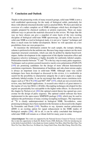 7 Conclusion and Outlook
Thanks to the pioneering works of many research groups, solid-state NMR is now a
well established spectroscopy for the study of biological solids, particularly for
those with inherent structural disorder such as amyloid ﬁbrils. We have provided an
overview of a rather complete set of NMR techniques which have developed for
samples prepared by chemical synthesis or protein expression. There are many
different ways to present the materials discussed in this review. We hope that the
way we have chosen can give a snapshot of some facets of the very exciting
discipline of biological solid-state NMR spectroscopy. In spite of the success of
solid-state NMR as a tool in biological study, it is not yet a “mature” technique and
there is much room for further development. Below we will speculate on a few
possibilities from our own perspective.
To maximize the information content for each sample, the isotopic labeling
scheme is preferred to be the uniform one. Because long-range contacts are the most
important structural constraints, which can only be probed by dipolar-based tech-
niques, further development in the suppression of the dipolar truncation effect and
frequency-selective techniques is highly desirable for uniformly labeled samples.
Polarization transfer between 13
C and 15
N is the key step in many pulse sequences.
Techniques such as proton assisted insensitive nuclei cross polarization (PAIN-CP)
[195] are promising candidates for the design of more efﬁcient heteronuclear
correlation experiments. Determination of backbone and side-chain torsion angles
is always an important issue in solid-state NMR. Although some very useful
techniques have been developed as discussed in this review, it is worthwhile to
search for the possibility to characterize uniquely the f and c angles in a singly
uniformly labeled residue. It can be envisioned that other tensor correlation tech-
niques such as Ca
H–C0
N [196] and NHN
–NHN
[197], which are not covered in this
review, may ﬁnd fruitful applications. A research area which is of great interest is
the regime of very fast MAS (!40 kHz). Recoupling techniques developed for this
regime are presumably less susceptible to the higher-order effects. As discussed in
the chapter by Nielsen et al. [201] the optimal control theory has opened up a new
avenue for the design of pulse sequence. The optimal control software has been
implemented in the open-source SIMPSON package [198], which may be used to
optimize the performance of many existing recoupling techniques. The importance
of 14
N is clearly underrepresented in biological NMR. Nevertheless, some
promising techniques have been reported in the literature as discussed in the chapter
by Fernandez and Pruski [199]. Needless to say, dynamic nuclear polarization
(DNP) is an exciting option for signal enhancement in the NMR studies of
biological samples [200]. All in all, it can be safely concluded that biological
solid-state NMR will remain as a vibrant ﬁeld for many years to come.
Acknowledgment This work was supported by the National Science Council of Taiwan. I would
like to take this opportunity to thank Dr. Robert Tycko (NIH, Bethesda, USA) for introducing me
to the ﬁeld of amyloid ﬁbrils. I also thank my former students Yun Mou, John Chin-Hao Chao, Tim
Wen-Tin Tsai, Shin-Wen Lee, Ni-Shian Lin, Fang-Chieh Chou, Hsin-Mei Cheng, Wen-Chi Chu,
82 J.C.C. Chan
 