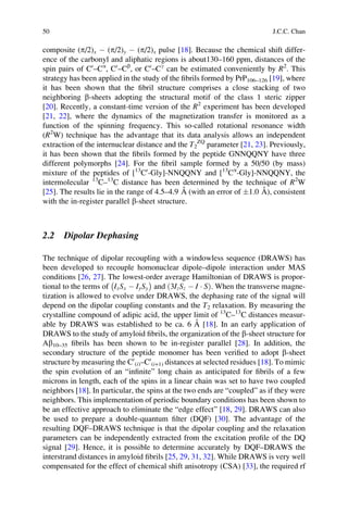 composite (p/2)x À (p/2)y À (p/2)x pulse [18]. Because the chemical shift differ-
ence of the carbonyl and aliphatic regions is about130–160 ppm, distances of the
spin pairs of C0
–Ca
, C0
–Cb
, or C0
–Cg
can be estimated conveniently by R2
. This
strategy has been applied in the study of the ﬁbrils formed by PrP106–126 [19], where
it has been shown that the ﬁbril structure comprises a close stacking of two
neighboring b-sheets adopting the structural motif of the class 1 steric zipper
[20]. Recently, a constant-time version of the R2
experiment has been developed
[21, 22], where the dynamics of the magnetization transfer is monitored as a
function of the spinning frequency. This so-called rotational resonance width
(R2
W) technique has the advantage that its data analysis allows an independent
extraction of the internuclear distance and the T2
ZQ
parameter [21, 23]. Previously,
it has been shown that the ﬁbrils formed by the peptide GNNQQNY have three
different polymorphs [24]. For the ﬁbril sample formed by a 50/50 (by mass)
mixture of the peptides of [13
C0
-Gly]-NNQQNY and [13
Ca
-Gly]-NNQQNY, the
intermolecular 13
C–13
C distance has been determined by the technique of R2
W
[25]. The results lie in the range of 4.5–4.9 A˚ (with an error of Æ1.0 A˚ ), consistent
with the in-register parallel b-sheet structure.
2.2 Dipolar Dephasing
The technique of dipolar recoupling with a windowless sequence (DRAWS) has
been developed to recouple homonuclear dipole–dipole interaction under MAS
conditions [26, 27]. The lowest-order average Hamiltonian of DRAWS is propor-
tional to the terms of IxSx À IySy
À Á
and 3IzSz À I Á Sð Þ. When the transverse magne-
tization is allowed to evolve under DRAWS, the dephasing rate of the signal will
depend on the dipolar coupling constants and the T2 relaxation. By measuring the
crystalline compound of adipic acid, the upper limit of 13
C–13
C distances measur-
able by DRAWS was established to be ca. 6 A˚ [18]. In an early application of
DRAWS to the study of amyloid ﬁbrils, the organization of the b-sheet structure for
Ab10–35 ﬁbrils has been shown to be in-register parallel [28]. In addition, the
secondary structure of the peptide monomer has been veriﬁed to adopt b-sheet
structure by measuring the C0
(i)–C0
(i+1) distances at selected residues [18]. To mimic
the spin evolution of an “inﬁnite” long chain as anticipated for ﬁbrils of a few
microns in length, each of the spins in a linear chain was set to have two coupled
neighbors [18]. In particular, the spins at the two ends are “coupled” as if they were
neighbors. This implementation of periodic boundary conditions has been shown to
be an effective approach to eliminate the “edge effect” [18, 29]. DRAWS can also
be used to prepare a double-quantum ﬁlter (DQF) [30]. The advantage of the
resulting DQF–DRAWS technique is that the dipolar coupling and the relaxation
parameters can be independently extracted from the excitation proﬁle of the DQ
signal [29]. Hence, it is possible to determine accurately by DQF–DRAWS the
interstrand distances in amyloid ﬁbrils [25, 29, 31, 32]. While DRAWS is very well
compensated for the effect of chemical shift anisotropy (CSA) [33], the required rf
50 J.C.C. Chan
 
