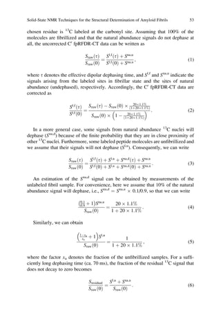 chosen residue is 13
C labeled at the carbonyl site. Assuming that 100% of the
molecules are ﬁbrillized and that the natural abundance signals do not dephase at
all, the uncorrected C0
fpRFDR-CT data can be written as
Sraw tð Þ
Srawð0Þ
¼
Sl;f
tð Þ þ Sna;u
Sl;fð0Þ þ Sna;u
; (1)
where t denotes the effective dipolar dephasing time, and Sl,f
and Sna,u
indicate the
signals arising from the labeled sites in ﬁbrillar state and the sites of natural
abundance (undephased), respectively. Accordingly, the C0
fpRFDR-CT data are
corrected as
Sl;f
tð Þ
Sl;fð0Þ
¼
Sraw tð Þ À Srawð0Þ Â 20Â1:1%
1þ20Â1:1%ð Þ
Srawð0Þ Â 1 À 20Â1:1%
1þ20Â1:1%ð Þ
  : (2)
In a more general case, some signals from natural abundance 13
C nuclei will
dephase (Sna,d
) because of the ﬁnite probability that they are in close proximity of
other 13
C nuclei. Furthermore, some labeled peptide molecules are unﬁbrillized and
we assume that their signals will not dephase (Sl,u
). Consequently, we can write
Sraw tð Þ
Srawð0Þ
¼
Sl;f
tð Þ þ Sl;u
þ Sna;d
tð Þ þ Sna;u
Sl;fð0Þ þ Sl;u þ Sna;dð0Þ þ Sna;u
: (3)
An estimation of the Sna,d
signal can be obtained by measurements of the
unlabeled ﬁbril sample. For convenience, here we assume that 10% of the natural
abundance signal will dephase, i.e., Sna,d
¼ Sna,u
Â 0.1/0.9, so that we can write
0:1
0:9 þ 1
À Á
Sna;u
Srawð0Þ
¼
20 Â 1:1%
1 þ 20 Â 1:1%
: (4)
Similarly, we can obtain
1Àxu
xu
þ 1
 
Sl;u
Srawð0Þ
¼
1
1 þ 20 Â 1:1%
; (5)
where the factor xu denotes the fraction of the unﬁbrillized samples. For a sufﬁ-
ciently long dephasing time (ca. 70 ms), the fraction of the residual 13
C signal that
does not decay to zero becomes
Sresidual
Srawð0Þ
¼
Sl;u
þ Sna;u
Srawð0Þ
: (6)
Solid-State NMR Techniques for the Structural Determination of Amyloid Fibrils 53
 